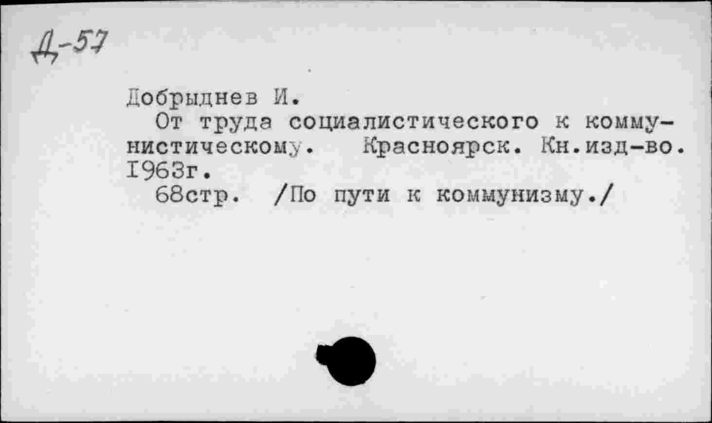 ﻿Добрыднев И.
От труда социалистического к коммунистическому. Красноярск. Кн.изд-во. 1963г.
68стр. /По пути к коммунизму./